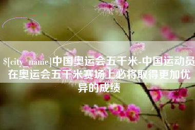 桐城中国奥运会五千米-中国运动员在奥运会五千米赛场上必将取得更加优异的成绩