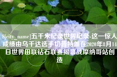 桐城五千米纪录世界纪录-这一惊人成绩由乌干达选手切普特盖在2020年8月14日世界田联钻石联赛揭幕战摩纳哥站创造