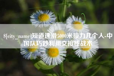 桐城短道速滑5000米接力几个人-中国队巧妙利用交接棒战术
