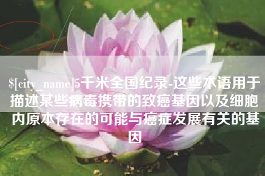 桐城5千米全国纪录-这些术语用于描述某些病毒携带的致癌基因以及细胞内原本存在的可能与癌症发展有关的基因
