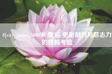 桐城5000米 奥运-更是耐力与意志力的终极考验