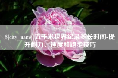 桐城五千米世界纪录多长时间-提升耐力、速度和跑步技巧