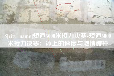 桐城短道5000米接力决赛-短道5000米接力决赛：冰上的速度与激情碰撞