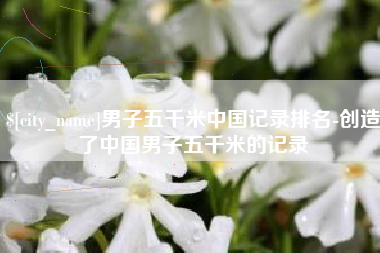 桐城男子五千米中国记录排名-创造了中国男子五千米的记录