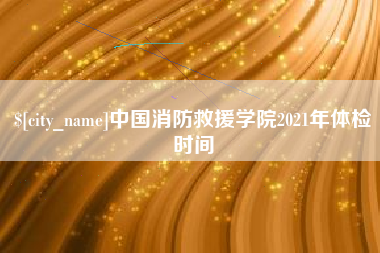 桐城中国消防救援学院2021年体检时间