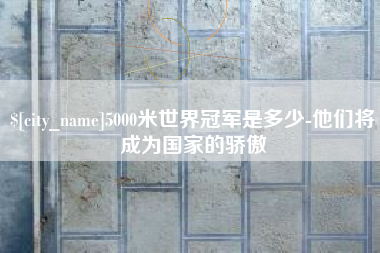 桐城5000米世界冠军是多少-他们将成为国家的骄傲