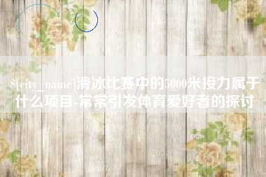 桐城滑冰比赛中的5000米接力属于什么项目-常常引发体育爱好者的探讨