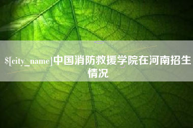桐城中国消防救援学院在河南招生情况
