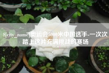 桐城奥运会5000米中国选手-一次次踏上这片充满挑战的赛场