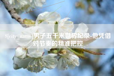 桐城男子五千米世界纪录-他凭借对节奏的精准把控