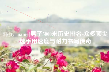 桐城男子5000米历史排名-众多顶尖选手用速度与耐力书写传奇