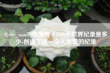 桐城中国男子5000米世界纪录是多少-创造了这一令人骄傲的纪录