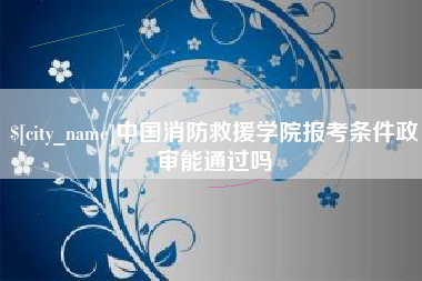 桐城中国消防救援学院报考条件政审能通过吗