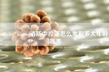 桐城消防中控证怎么考取多大年龄能考